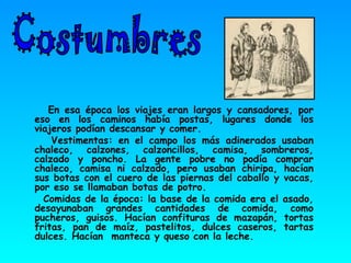 En esa época los viajes eran largos y cansadores, por eso en los caminos había postas, lugares donde los viajeros podían descansar y comer. Vestimentas: en el campo los más adinerados usaban chaleco, calzones, calzoncillos, camisa, sombreros, calzado y poncho. La gente pobre no podía comprar chaleco, camisa ni calzado, pero usaban chiripa, hacían sus botas con el cuero de las piernas del caballo y vacas, por eso se llamaban botas de potro. Comidas de la época: la base de la comida era el asado, desayunaban grandes cantidades de comida, como pucheros, guisos. Hacían confituras de mazapán, tortas fritas, pan de maíz, pastelitos, dulces caseros, tartas dulces. Hacían  manteca y queso con la leche.  Costumbres 
