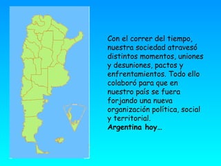 Con el correr del tiempo, nuestra sociedad atravesó distintos momentos, uniones y desuniones, pactos y enfrentamientos. Todo ello colaboró para que en nuestro país se fuera forjando una nueva organización política, social y territorial. Argentina hoy… 