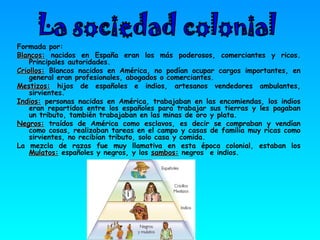 Formada por: Blancos:  nacidos en España eran los más poderosos, comerciantes y ricos. Principales autoridades.  Criollos:  Blancos nacidos en América, no podían ocupar cargos importantes, en general eran profesionales, abogados o comerciantes.  Mestizos:  hijos de españoles e indios, artesanos vendedores ambulantes, sirvientes.  Indios:  personas nacidas en América, trabajaban en las encomiendas, los indios eran repartidos entre los españoles para trabajar sus tierras y les pagaban un tributo, también trabajaban en las minas de oro y plata.  Negros:  traídos de América como esclavos, es decir se compraban y vendían como cosas, realizaban tareas en el campo y casas de familia muy ricas como sirvientes, no recibían tributo, solo casa y comida. La mezcla de razas fue muy llamativa en esta época colonial, estaban los  Mulatos:  españoles y negros, y los  sambos:  negros  e indios. La sociedad colonial  