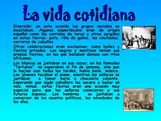 Diversión: en esta ocasión los grupos sociales se mezclaban. Algunos espectáculos eran de origen español como las corridas de toros y otros surgidos en estas tierras: pato, riña de gallos, las cinchadas, carreras de caballos. Otras celebraciones eran exclusivas; como bailes y fiestas privadas. Los negros y mestizos tenían sus propias fiestas, en las que bailaban danzas con ritos africanos. Los blancos se juntaban en sus casas; en las llamadas “Tertulias”, no esperaban al fin de semana, sino que lo hacían casi todas las tardes, había baile, música. Los jóvenes tocaban el piano, mientras las señoras se juntaban  a tomar mate o chocolate caliente, esperando que algún caballero las sacara a bailar un vals, minué, estas fiestas eran una ocasión muy especial para que las señoras conocieran a sus futuros esposos. Los hombres  se juntaban a conversar de los asuntos políticos, las novedades de los días. La vida cotidiana  
