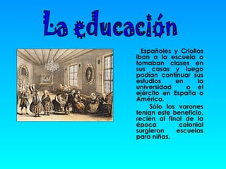 Españoles y Criollos iban a la escuela o tomaban clases en sus casas y luego podían continuar sus estudios en la universidad  o el ejército en España o América.  Sólo los varones tenían este beneficio, recién al final de la época colonial surgieron escuelas para niñas. La educación 