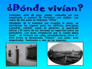Viviendas: eran de paja, adobe, rodeadas por una empalizada a manera de fortaleza con aljibes. Las casas de dos pisos se llamaban “Altos”.  Alrededor de la manzana que ocupaba la plaza, se distribuían los lugares para los edificios principales (catedral, cabildo, casas de gobierno, la guarnición militar.) El resto de los terrenos se repartían entre los pobladores. Las leyes establecían que la ciudad debía tener  un formato con calles perpendiculares entre sí. Esta forma se denominaba “Pamero”. Las calles: eran empedradas, iluminadas a vela en las esquinas. ¿Dónde vivían? 