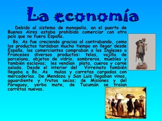 Debido al sistema de monopolio, en el puerto de Buenos Aires estaba prohibido comerciar con otro país que no fuera España. Bs. As fue creciendo gracias al contrabando, como los productos tardaban mucho tiempo en llegar desde España, los comerciantes compraban a los Ingleses o Franceses diversos productos: telas, vajilla de porcelana, objetos de vidrio, sombreros, muebles y también esclavos;  les vendían  plata, cueros y carne salada. Desde el interior del  Virreinato también llegaba a Bs. As  mulas y carretas cargadas con mercaderías. De Mendoza y San Luis llegaban vinos, aguardiente y frutos secos; de Misiones y del Paraguay, yerba mate, de Tucumán se traían carretas nuevas. La economía  