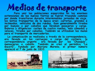 Para unir las poblaciones esparcidas en las enormes extensiones de las nuevas tierras se fueron trazando caminos por donde transitaron durante interminables jornadas de viaje, los lentos transportes de la época eran: carretas, grandes e incómodas, vehículos de dos ruedas, iban generalmente tirados por bueyes o por caballos que llevaban pasajeros y carga. Galeras y diligencias: coches de cuatro ruedas, más cómodos y veloces, tirados por caballos. También se utilizaban las mulas para el transporte de mercaderías.  La comunicación se realizaba a través de la correspondencia, era llevada en los carruajes a cargo del cochero, la correspondencia urgente  era llevada por  las “Chasquis”, mensajeros a caballo. También se creó el periódico “La Gaceta”, fundado por Mariano Moreno, el primer número apareció el 7 de junio de 1810. Medios de transporte 