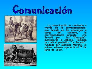 La comunicación se realizaba a través de la correspondencia, era llevada en los carruajes a cargo del cochero, la correspondencia urgente  era llevada por  las “Chasquis”, mensajeros a caballo. También se creó el periódico “La Gaceta”, fundado por Mariano Moreno, el primer número apareció el 7 de junio de 1810. Comunicación 