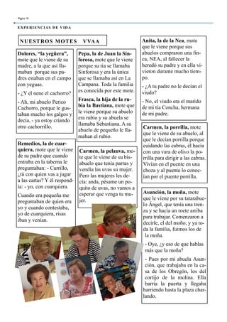 Dolores, “la yegüera”,
mote que le viene de su
madre, a la que así lla-
maban porque sus pa-
dres estaban en el campo
con yeguas.
- ¿Y el nene el cachorro?
- Ah, mi abuelo Perico
Cachorro, porque le gus-
taban mucho los galgos y
decía, - ya estoy criando
otro cachorrillo.
Pepa, la de Juan la Sin-
forosa, mote que le viene
porque su tia se llamaba
Sinforosa y era la única
que se llamaba así en La
Campana. Toda la familia
es conocida por este mote.
Frasca, la hija de la ru-
bia la Bastiana, mote que
le viene porque su abuelo
era rubio y su abuela se
llamaba Sebastiana. A su
abuelo de pequeño le lla-
maban el rubio.
Anita, la de la Nea, mote
que le viene porque sus
abuelos compraron una fin-
ca, NEA, al fallecer la
heredó su padre y en ella vi-
vieron durante mucho tiem-
po.
- ¿A tu padre no le decían el
viudo?
- No, el viudo era el marido
de mi tía Concha, hermana
de mi padre.
Asunción, la moña, mote
que le viene por su tatarabue-
lo Ángel, que tenía una tren-
za y se hacía un roete arriba
para trabajar. Comenzaron a
decirle, el del moño, y ya to-
da la familia, fuimos los de
la moña.
- Oye, ¿y eso de que hablas
más que la moña?
- Pues por mi abuela Asun-
ción, que trabajaba en la ca-
sa de los Obregón, los del
cortijo de la molina. Ella
barría la puerta y llegaba
barriendo hasta la plaza char-
lando.
NUESTROS MOTES VVAA
Carmen, la pelauva, mo-
te que le viene de su bis-
abuelo que tenía parras y
vendía las uvas su mujer.
Pero las mujeres les de-
cía: anda, pésame un po-
quito de uvas, no vamos a
esperar que venga tu mu-
jer.
Carmen, la porrilla, mote
que le viene de su abuelo, al
que le decían porrilla porque
cuidando las cabras, él hacía
con una vara de olivo la po-
rrilla para dirigir a las cabras.
Vivían en el puente en una
choza y al puente lo conoc-
ían por el puente porrilla.
Remedios, la de cuar-
quiera, mote que le viene
de su padre que cuando
entraba en la taberna le
preguntaban: - Currillo,
¿tú con quien vas a jugar
a las cartas? Y él respond-
ía: - yo, con cuarquiera.
Cuando era pequeña me
preguntaban de quien era
yo y cuando contestaba,
yo de cuarquiera, risas
iban y venían.
Página 10
EXPERIENCIAS DE VIDA
 