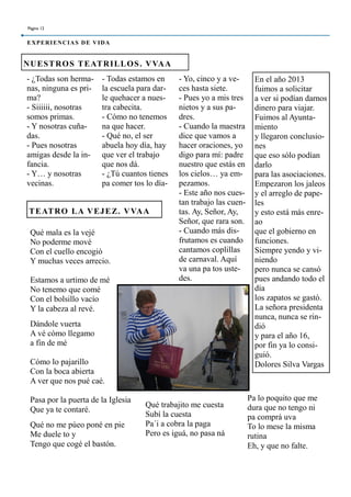 - ¿Todas son herma-
nas, ninguna es pri-
ma?
- Siiiiii, nosotras
somos primas.
- Y nosotras cuña-
das.
- Pues nosotras
amigas desde la in-
fancia.
- Y… y nosotras
vecinas.
- Todas estamos en
la escuela para dar-
le quehacer a nues-
tra cabecita.
- Cómo no tenemos
na que hacer.
- Qué no, el ser
abuela hoy día, hay
que ver el trabajo
que nos dá.
- ¿Tú cuantos tienes
pa comer tos lo día-
- Yo, cinco y a ve-
ces hasta siete.
- Pues yo a mis tres
nietos y a sus pa-
dres.
- Cuando la maestra
dice que vamos a
hacer oraciones, yo
digo para mí: padre
nuestro que estás en
los cielos… ya em-
pezamos.
- Este año nos cues-
tan trabajo las cuen-
tas. Ay, Señor, Ay,
Señor, que rara son.
- Cuando más dis-
frutamos es cuando
cantamos coplillas
de carnaval. Aquí
va una pa tos uste-
des.
NUESTROS TEATRILLOS. VVAA
TEATRO LA VEJEZ. VVAA
Página 12
EXPERIENCIAS DE VIDA
En el año 2013
fuimos a solicitar
a ver si podían darnos
dinero para viajar.
Fuimos al Ayunta-
miento
y llegaron conclusio-
nes
que eso sólo podían
darlo
para las asociaciones.
Empezaron los jaleos
y el arreglo de pape-
les
y esto está más enre-
ao
que el gobierno en
funciones.
Siempre yendo y vi-
niendo
pero nunca se cansó
pues andando todo el
día
los zapatos se gastó.
La señora presidenta
nunca, nunca se rin-
dió
y para el año 16,
por fin ya lo consi-
guió.
Dolores Silva Vargas
Qué mala es la vejé
No poderme mové
Con el cuello encogió
Y muchas veces arrecio.
Estamos a urtimo de mé
No tenemo que comé
Con el bolsillo vacío
Y la cabeza al revé.
Dándole vuerta
A vé cómo llegamo
a fin de mé
Cómo lo pajarillo
Con la boca abierta
A ver que nos pué caé.
Pasa por la puerta de la Iglesia
Que ya te contaré.
Qué no me pùeo poné en pie
Me duele to y
Tengo que cogé el bastón.
Qué trabajito me cuesta
Subí la cuesta
Pa´i a cobra la paga
Pero es iguá, no pasa ná
Pa lo poquito que me
dura que no tengo ni
pa comprá uva
To lo mese la misma
rutina
Eh, y que no falte.
 