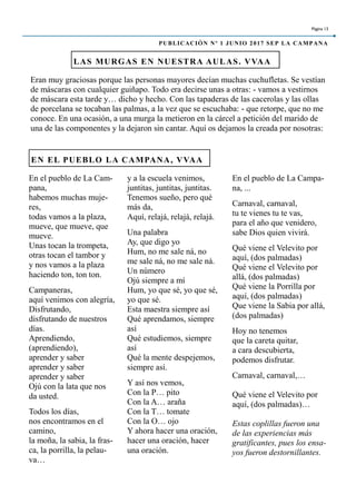 Eran muy graciosas porque las personas mayores decían muchas cuchufletas. Se vestían
de máscaras con cualquier guiñapo. Todo era decirse unas a otras: - vamos a vestirnos
de máscara esta tarde y… dicho y hecho. Con las tapaderas de las cacerolas y las ollas
de porcelana se tocaban las palmas, a la vez que se escuchaba: - que retorpe, que no me
conoce. En una ocasión, a una murga la metieron en la cárcel a petición del marido de
una de las componentes y la dejaron sin cantar. Aquí os dejamos la creada por nosotras:
LAS MURGAS EN NUESTRA AULAS. VVAA
y a la escuela venimos,
juntitas, juntitas, juntitas.
Tenemos sueño, pero qué
más da,
Aquí, relajá, relajá, relajá.
Una palabra
Ay, que digo yo
Hum, no me sale ná, no
me sale ná, no me sale ná.
Un número
Ojú siempre a mí
Hum, yo que sé, yo que sé,
yo que sé.
Esta maestra siempre así
Qué aprendamos, siempre
así
Qué estudiemos, siempre
así
Qué la mente despejemos,
siempre así.
Y así nos vemos,
Con la P… pito
Con la A… araña
Con la T… tomate
Con la O… ojo
Y ahora hacer una oración,
hacer una oración, hacer
una oración.
En el pueblo de La Campa-
na, ...
Carnaval, carnaval,
tu te vienes tu te vas,
para el año que venidero,
sabe Dios quien vivirá.
Qué viene el Velevito por
aquí, (dos palmadas)
Qué viene el Velevito por
allá, (dos palmadas)
Qué viene la Porrilla por
aquí, (dos palmadas)
Que viene la Sabia por allá,
(dos palmadas)
Hoy no tenemos
que la careta quitar,
a cara descubierta,
podemos disfrutar.
Carnaval, carnaval,…
Qué viene el Velevito por
aquí, (dos palmadas)…
Estas coplillas fueron una
de las experiencias más
gratificantes, pues los ensa-
yos fueron destornillantes.
EN EL PUEBLO LA CAMPANA, VVAA
En el pueblo de La Cam-
pana,
habemos muchas muje-
res,
todas vamos a la plaza,
mueve, que mueve, que
mueve.
Unas tocan la trompeta,
otras tocan el tambor y
y nos vamos a la plaza
haciendo ton, ton ton.
Campaneras,
aquí venimos con alegría,
Disfrutando,
disfrutando de nuestros
días.
Aprendiendo,
(aprendiendo),
aprender y saber
aprender y saber
aprender y saber
Ojú con la lata que nos
da usted.
Todos los días,
nos encontramos en el
camino,
la moña, la sabia, la fras-
ca, la porrilla, la pelau-
va…
Página 13
PUBLICACIÓN Nº 1 JUNIO 2017 SEP LA CAMPANA
 