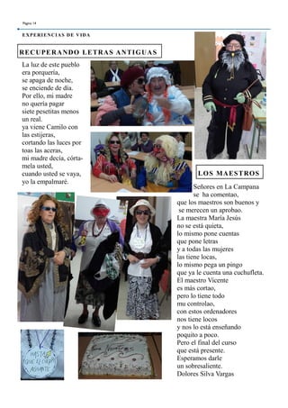 La luz de este pueblo
era porquería,
se apaga de noche,
se enciende de día.
Por ello, mi madre
no quería pagar
siete pesetitas menos
un real.
ya viene Camilo con
las estijeras,
cortando las luces por
toas las aceras,
mi madre decía, córta-
mela usted,
cuando usted se vaya,
yo la empalmaré.
RECUPERANDO LETRAS ANTIGUAS
LOS MAESTROS
Página 14
EXPERIENCIAS DE VIDA
Señores en La Campana
se ha comentao,
que los maestros son buenos y
se merecen un aprobao.
La maestra María Jesús
no se está quieta,
lo mismo pone cuentas
que pone letras
y a todas las mujeres
las tiene locas,
lo mismo pega un pingo
que ya le cuenta una cuchufleta.
El maestro Vicente
es más cortao,
pero lo tiene todo
mu controlao,
con estos ordenadores
nos tiene locos
y nos lo está enseñando
poquito a poco.
Pero el final del curso
que está presente.
Esperamos darle
un sobresaliente.
Dolores Silva Vargas
 