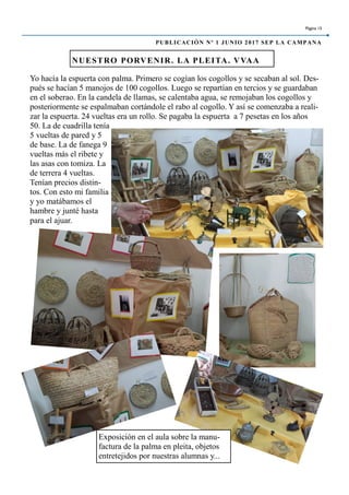 Yo hacía la espuerta con palma. Primero se cogían los cogollos y se secaban al sol. Des-
pués se hacían 5 manojos de 100 cogollos. Luego se repartían en tercios y se guardaban
en el soberao. En la candela de llamas, se calentaba agua, se remojaban los cogollos y
posteriormente se espalmaban cortándole el rabo al cogollo. Y así se comenzaba a reali-
zar la espuerta. 24 vueltas era un rollo. Se pagaba la espuerta a 7 pesetas en los años
50. La de cuadrilla tenía
5 vueltas de pared y 5
de base. La de fanega 9
vueltas más el ribete y
las asas con tomiza. La
de terrera 4 vueltas.
Tenían precios distin-
tos. Con esto mi familia
y yo matábamos el
hambre y junté hasta
para el ajuar.
NUESTRO PORVENIR. LA PLEITA. VVAA
Página 15
PUBLICACIÓN Nº 1 JUNIO 2017 SEP LA CAMPANA
Exposición en el aula sobre la manu-
factura de la palma en pleita, objetos
entretejidos por nuestras alumnas y...
 