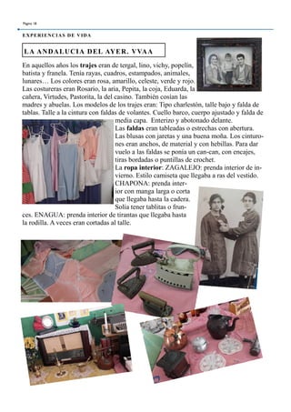 En aquellos años los trajes eran de tergal, lino, vichy, popelín,
batista y franela. Tenía rayas, cuadros, estampados, animales,
lunares… Los colores eran rosa, amarillo, celeste, verde y rojo.
Las costureras eran Rosario, la aria, Pepita, la coja, Eduarda, la
cañera, Virtudes, Pastorita, la del casino. También cosían las
madres y abuelas. Los modelos de los trajes eran: Tipo charlestón, talle bajo y falda de
tablas. Talle a la cintura con faldas de volantes. Cuello barco, cuerpo ajustado y falda de
media capa. Enterizo y abotonado delante.
Las faldas eran tableadas o estrechas con abertura.
Las blusas con jaretas y una buena moña. Los cinturo-
nes eran anchos, de material y con hebillas. Para dar
vuelo a las faldas se ponía un can-can, con encajes,
tiras bordadas o puntillas de crochet.
La ropa interior: ZAGALEJO: prenda interior de in-
vierno. Estilo camiseta que llegaba a ras del vestido.
CHAPONA: prenda inter-
ior con manga larga o corta
que llegaba hasta la cadera.
Solía tener tablitas o frun-
ces. ENAGUA: prenda interior de tirantas que llegaba hasta
la rodilla. A veces eran cortadas al talle.
LA ANDALUCIA DEL AYER. VVAA
Página 18
EXPERIENCIAS DE VIDA
 