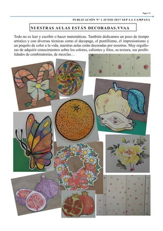 Todo no es leer y escribir o hacer matemáticas. También dedicamos un poco de tiempo
artístico y con diversas técnicas como el decopage, el puntillismo, el impresionismo y
un poquito de color a la vida, nuestras aulas están decoradas por nosotras. Muy orgullo-
sas de adquirir conocimientos sobre los colores, calientes y fríos, su textura, sus posibi-
lidades de combinatorias, de mezclas…
NUESTRAS AULAS ESTÁN DECORADAS.VVAA
Página 19
PUBLICACIÓN Nº 1 JUNIO 2017 SEP LA CAMPANA
 