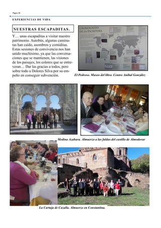 Y… unas escapaditas a visitar nuestro
patrimonio. Autobús, algunas camina-
tas han caído, asombros y comiditas.
Estas sesiones de convivencia nos han
unido muchísimo, ya que las conversa-
ciones que se mantienen, las visiones
de los paisajes, los colores que se entre-
veran… Dar las gracias a todos, pero
sobre todo a Dolores Silva por su em-
peño en conseguir subvención.
NUESTRAS ESCAPADITAS.
Página 20
EXPERIENCIAS DE VIDA
El Pedroso. Museo del libro. Centro Aníbal González
Medina Azahara. Almuerzo a las faldas del castillo de Almodovar
La Cartuja de Cazalla. Almuerzo en Constantina.
 