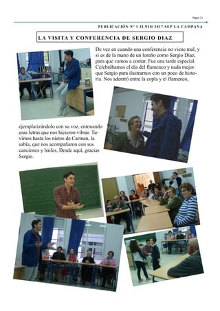 De vez en cuando una conferencia no viene mal, y
si es de la mano de un loreño como Sergio Diaz,
para que vamos a contar. Fue una tarde especial.
Celebrábamos el día del flamenco y nada mejor
que Sergio para ilustrarnos con un poco de histo-
ria. Nos adentró entre la copla y el flamenco,
ejemplarizándolo con su voz, entonando
esas letras que nos hicieron vibrar. Tu-
vimos hasta los nietos de Carmen, la
sabia, que nos acompañaron con sus
canciones y bailes, Desde aquí, gracias
Sergio.
LA VISITA Y CONFERENCIA DE SERGIO DIAZ
Página 21
PUBLICACIÓN Nº 1 JUNIO 2017 SEP LA CAMPANA
 