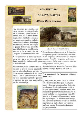 Hay enclaves que cuentan con
cierto encanto y están rodeados
por el misterio, Santa Marina es
uno de ellos. En la época Roma-
na ya estuvo habitado, a tenor de
los restos arqueológicos hallados
en sus inmediaciones. Por el tipo
de ladrillos y trozos de vasijas,
se puede deducir que allí hubo
una villa Romana, posiblemente
anterior a la construcción de La
Campana o como semilla de esta.
A ello contribuye el hecho de encon-
trarse muy cerca un pozo con agua
dulce, condición indispensable para
la habitabilidad.
Actualmente pocos Campaneros re-
cuerdan la ermita en pie, quedando
hoy en día solo algunas paredes en
ruinas como testimonio de su exis-
tencia. En su construcción se apre-
cia unos arcos muy definidos que son
evidencias de una rica decoración
interior, neomudejar.
Aguado. Recreación de RICHARTE
Este relato es solo un ejercicio de imagina-
ción puesto que no existen datos concretos
de del origen de este monumento Campane-
ro, es un “posible” origen un tanto nove-
lesco pero… Quién sabe… hubiese sido bo-
nito que fuese verdad ¿no?)
Agradecimiento a Asunción Fernández Flo-
rindo y a su hijo Alfonso, RICHARTE
Proximidades de La Campana, 18 de Ju-
lio de 1843.
-¡Corre, corre, no pares... te va la vida en
ello!- Eran las palabras que, en un grito
mudo y desesperado, resonaban dentro de
la cabeza de Don Luis Fadrique, noble y
exitoso comerciante Cordobés, ahora más
preocupado por salvar el cuello que por en-
grosar su bolsa con monedas de plata. De
repente la tierra pareció desaparecer y ce-
dió bajo sus pies. A don Luis se le antojó
una sepultura le extrañó no ver las estrellas,
algo tapaba el cielo, alargó los brazos y
tocó una maraña de ramas flexibles con
agujas punzantes...
UNA HISTORIA
DE SANTA MARINA
Alfonso Diez Fernández
 