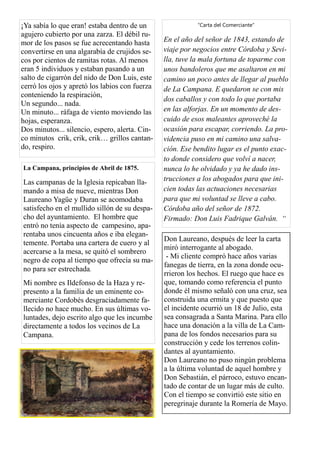 ¡Ya sabía lo que eran! estaba dentro de un
agujero cubierto por una zarza. El débil ru-
mor de los pasos se fue acrecentando hasta
convertirse en una algarabía de crujidos se-
cos por cientos de ramitas rotas. Al menos
eran 5 individuos y estaban pasando a un
salto de cigarrón del nido de Don Luis, este
cerró los ojos y apretó los labios con fuerza
conteniendo la respiración,
Un segundo... nada.
Un minuto... ráfaga de viento moviendo las
hojas, esperanza.
Dos minutos... silencio, espero, alerta. Cin-
co minutos crik, crik, crik… grillos cantan-
do, respiro.
La Campana, principios de Abril de 1875.
Las campanas de la Iglesia repicaban lla-
mando a misa de nueve, mientras Don
Laureano Yagüe y Duran se acomodaba
satisfecho en el mullido sillón de su despa-
cho del ayuntamiento. El hombre que
entró no tenía aspecto de campesino, apa-
rentaba unos cincuenta años e iba elegan-
temente. Portaba una cartera de cuero y al
acercarse a la mesa, se quitó el sombrero
negro de copa al tiempo que ofrecía su ma-
no para ser estrechada.
Mi nombre es Ildefonso de la Haza y re-
presento a la familia de un eminente co-
merciante Cordobés desgraciadamente fa-
llecido no hace mucho. En sus últimas vo-
luntades, dejo escrito algo que les incumbe
directamente a todos los vecinos de La
Campana.
“Carta del Comerciante”
En el año del señor de 1843, estando de
viaje por negocios entre Córdoba y Sevi-
lla, tuve la mala fortuna de toparme con
unos bandoleros que me asaltaron en mi
camino un poco antes de llegar al pueblo
de La Campana. E quedaron se con mis
dos caballos y con todo lo que portaba
en las alforjas. En un momento de des-
cuido de esos maleantes aproveché la
ocasión para escapar, corriendo. La pro-
videncia puso en mi camino una salva-
ción. Ese bendito lugar es el punto exac-
to donde considero que volví a nacer,
nunca lo he olvidado y ya he dado ins-
trucciones a los abogados para que ini-
cien todas las actuaciones necesarias
para que mi voluntad se lleve a cabo.
Córdoba año del señor de 1872.
Firmado: Don Luis Fadrique Galván. “
Don Laureano, después de leer la carta
miró interrogante al abogado.
- Mi cliente compró hace años varias
fanegas de tierra, en la zona donde ocu-
rrieron los hechos. El ruego que hace es
que, tomando como referencia el punto
donde él mismo señaló con una cruz, sea
construida una ermita y que puesto que
el incidente ocurrió un 18 de Julio, esta
sea consagrada a Santa Marina. Para ello
hace una donación a la villa de La Cam-
pana de los fondos necesarios para su
construcción y cede los terrenos colin-
dantes al ayuntamiento.
Don Laureano no puso ningún problema
a la última voluntad de aquel hombre y
Don Sebastián, el párroco, estuvo encan-
tado de contar de un lugar más de culto.
Con el tiempo se convirtió este sitio en
peregrinaje durante la Romería de Mayo.
 