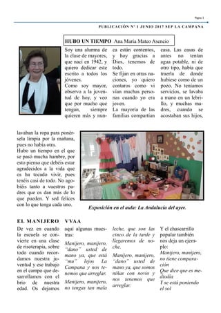 Soy una alumna de
la clase de mayores,
que nací en 1942, y
quiero dedicar este
escrito a todos los
jóvenes.
Como soy mayor,
observo a la juven-
tud de hoy, y veo
que por mucho que
tengan, siempre
quieren más y nun-
ca están contentos,
y hoy gracias a
Dios, tenemos de
todo.
Se fijan en otras na-
ciones, yo quiero
contaros como vi
vían muchas perso-
nas cuando yo era
joven.
La mayoría de las
familias compartían
casa. Las casas de
antes no tenían
agua potable, ni de
otro tipo, había que
traerla de donde
hubiese como de un
pozo. No teníamos
servicios, se lavaba
a mano en un lebri-
llo, y muchas ma-
dres, cuando se
acostaban sus hijos,
aquí algunas mues-
tras:
Manijero, manijero,
“dano” usted de
mano ya, que está
“mu” lejos La
Campana y nos te-
nemos que arreglar.
Manijero, manijero,
no tengas tan mala
De vez en cuando
la escuela se con-
vierte en una clase
de risoterapia, sobre
todo cuando recor-
damos nuestra ju-
ventud y ese trabajo
en el campo que de-
sarrollamos con el
brio de nuestra
edad. Os dejamos
leche, que son las
cinco de la tarde y
llegaremos de no-
che.
Manijero, manijero,
“dano” usted de
mano ya, que somos
niñas con novio y
nos tenemos que
arreglar.
HUBO UN TIEMPO Ana María Mateo Asencio
EL MANIJERO VVAA
lavaban la ropa para ponér-
sela limpia por la mañana,
pues no había otra.
Hubo un tiempo en el que
se pasó mucha hambre, por
esto pienso que debéis estar
agradecidos a la vida que
os ha tocado vivir, pues
tenéis casi de todo. No ago-
biéis tanto a vuestros pa-
dres que os dan más de lo
que pueden. Y sed felices
con lo que tenga cada uno.
Página 3
PUBLICACIÓN Nº 1 JUNIO 2017 SEP LA CAMPANA
Exposición en el aula: La Andalucía del ayer.
Y el chascarrillo
popular también
nos deja un ejem-
plo:
Manijero, manijero,
no tiene compara-
ción
Que dice que es me-
diodía
Y se está poniendo
el sol
 