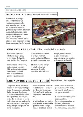 Estamos en el colegio
mis compañeras y yo
venimos para aprender
que trabajito nos cuesta,
mi maestra se esfuerza
para que la podamos entender,
demasiada paciencia tiene
para que podamos aprender.
¡yo ya me despido
que no quiero ser más pesá!
¡Saludo a mi maestra y compa-
ñeras que tienen la gloria ganá
Adiós carta misteriosa,
quien fuera dentro de ti,
para darle un abrazo, a
ese que te va abrir.
Y ya que estábamos, pues
a recordar toca.
En lo alto de aquel cerro
hay una pila de oro,
donde lavan las mocitas,
los pañuelos de los novios
Todos acababan en la ca-
sa de la novia: - Esta por
ti; - Esta por tu suegra.
En los años 50 podía re-
cogerse de 7000 a 9000
pts.
Y hablando de novios Jo-
sefa Barrios nos contó lo
que le escribía al suyo
cuando estaba en la mili.
ESTAMOS EN EL COLEGIO Asunción Fernández Florindo
LOS NOVIOS Y EL PEDITORIO
A mi tierra a tu campo,
a tu trigo y olivar.
A tus casitas tan blancas
como la espuma de mar.
Mi familia, mis amigos
y mi alegría al ver
ese trozo de cielo
que tiene mi Andalucía.
Piropo, le tiro al cielo
y grito con alegría
que esta tierra que yo piso,
se llama mi Andalucía.
AÑORANZAS DE ANDALUCÍA
Yo nací en Andalucía
y lo llevo muy a gala,
es provincia de Sevilla
y mi pueblo, La Campana.
Nos fuimos a otra ciudad,
teníamos que trabajar.
Allí, tenía trabajo, amigos
y una buena amistad,
pero te añoraba tanto...
que tuve que regresar.
Página 4
EXPERIENCIAS DE VIDA
Amelia Ballesteros Aguilar
Josefa Barrios López y popular
Los padres de los novios se
ponían de acuerdo para la pe-
tición de mano. Acordaban la
fecha, jueves o domingos.
El novio y la novia invitaban
por separado a sus amigos.
El día del peditorio, el novio
en la plaza con sus amigos, la
novia en su casa con sus pa-
dres y amigas, los padres del
novio en su casa.
 