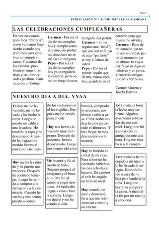 Carmen - Por ser el
día de mi cumplea-
ños y cumplo seten-
ta y uno, sin probar
mi chocolate no se
me va a ir ninguno.
Pepa - Por ser el
día de tu cumplea-
ños yo te regalaría
la catedral, pero co-
mo no tengo dinero,
te regalo una postal.
Carmen – Si me
regalas una “tostá”,
que sea con café, yo
de aquí “pa.lante”
te voy a llamar de
usted.
Pepa - Por ser el
primer regalo que
de mis manos reci-
bes, guárdalo en el
corazón para que
nunca me olvides.
Carmen - Pepa de
mi corazón, yo no
lo voy a olvidar, pe-
ro de momento yo
un abrazo te voy a
dar. Y yo os digo en
palabras y en prosa,
a vosotras amigas,
que sois hermosas.
Carmen Guerra y
Josefa Barrios.
Me levanté y fui al
cuarto de baño.
Después preparé el
desayuno y el boca-
dillo. Me fui al
campo a coger acei-
tunas. Al mediodía
llegué a casa e hice
la comida. Luego
me duché y me he
venido al cole.
Hoy me he levanta-
do y he puesto una
lavadora. Después
he cocinado lente-
jas. Luego he sali-
do a comprar a la
farmacia y a la car-
nicería. Cuando he
vuelto y nos hemos
puesto a comer.
Hoy he barrido el
corral de mi casa.
Para almorzar he
cocinado habichue-
las con cebollas y
huevos. De camino
al cole he cogido
un tallo de rosal.
Hoy cuando me
aseé y desayuné,
fui a que me reali-
zaran un control y
un electro.
LAS CELEBRACIONES CUMPLEAÑERAS
do los cacharros en
el lavavajillas, Des-
pués me he venido
para el cole.
Hoy nos hemos le-
vantado muy tem-
prano. Después de
asearnos, hemos
desayunado. Luego
nos hemos ido a los
baratos, comprado
lo necesario, nos
hemos vuelto a ca-
sa. Cómo todos los
días hemos prepa-
rado el almuerzo. Y
tras fregar, hemos
descansado en la
escuela.
NUESTRO DIA A DIA. VVAA
Yo hoy me he le-
vantado, me he la-
vado y he hecho la
cama. Luego he
puesto un caldo y
una lavadora. He
tendido la ropa y he
descansado. Cuan-
do ha llegado mi
marido hemos al-
morzado y he meti-
Página 5
PUBLICACIÓN Nº 1 JUNIO 2017 SEP LA CAMPANA
De vez en cuando
pues toca “mirinda”,
como ya hemos bau-
tizado cuando nos
reunimos para cele-
brar un cumple o
santo. Y además de
las viandas, pues
siempre surgen las
risas y las improvi-
sadas palabras. Para
muestra un botón:
Esta mañana tomé
la leche muy ca-
liente. Algunos
días, tomo rebana-
das de pan con
miel. Luego me fui
a andar con mi
amiga durante una
hora. Hoy me toca-
ba ir a la compra.
Esta mañana he re-
cogido a mi nieto y
lo he llevado al co-
legio. Después he
ido a casa de mi
hija para tenderle la
ropa. Luego he
hecho la compra y
la cama. A mediod-
ía fui por mi nieto y
a almorzar.
 