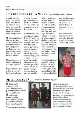 Anoche antes de
ponerme a escribir
sobre los derechos
de la mujer, quise
saber la opinión de
mi familia, y como
todos son varones,
saber las opiniones.
Mi hijo segundo me
dijo que los dere-
chos de la mujer de-
ben empezar en el
lavadero pasando
por la cocina y ter-
minando con la sa-
lida a la calle para
hacer la compra.
El padre dijo que la
mujer “en la casa y
con la pata quebrá”
El pequeño dijo que
a él no le importa-
ban los derechos de
la mujer, siempre
que no tuviese que
hacerse la cama ni
ayudar a las labores
porque eso es cosa
de mujeres.
Y parándome a pen-
sar, digo yo: ¿quién
de las dos partes es-
tamos equivocadas?
Siempre me he teni-
do lástima a mí
misma, pero ahora
creo que me dan
lástima ellos, ¡si!,
lástima porque les
tendría y no yo, que
con esas opiniones
lo que hago es for-
talecerme (aunque
entiendo que debe
ser así) y al mismo
tiempo mis dere-
chos, aunque creo
que para ser oída
hubiera tenido que
retrasar mi naci-
miento, al menos
dos o tres décadas,
porque nunca me
han respetado mis
derechos: esto que
hago de venir a la
escuela es porque
de niña, mis padres
decían que el cole-
gio era para los ni-
ños y las niñas a la-
varles las camisas a
sus hermanos y lim-
piarles los zapatos
que para eso eran
mujeres.
No creo que por ser
mujer hay que ser
esclava. Si, que la
Constitución nos
ampara, pero no la
realidad de la vida
ya que en el trabajo
mi carita acariciaba,
sus manos de blanca seda
que tanto de menos echaba.
Sentí tanto esa caricia,
parecía tan de verdad,
que pensé por un momento,
que se hizo realidad.
Madre del alma querida,
yo a ti siempre te querré,
aunque te tuve poco tiem-
po, yo nunca te olvidaré
Mi dulce sueño
y soñando soñé
que a mi madre veía,
y cómo hace tanto tiempo,
casi ni me lo creía.
Mi madre que,
siendo tan niña,
me la arrebató la vida
y no pude disfrutarla,
tanto cómo la quería.
Y soñé que con sus manos
LOS DERECHOS DE LA MUJER
MI DULCE SUEÑO
Página 6
EXPERIENCIAS DE VIDA
y en los altos cargos
somos discrimina-
das, y los altos
puestos lo siguen
ocupando los hom-
bres.
Esto no cambiará
mientras no lo que-
ramos las mujeres y
nos abramos paso
con codos y dientes.
Asunción Fernández Florindo
Diamelia Ballestero Aguilar
 