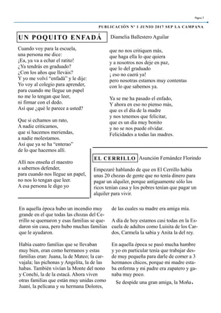 Cuando voy para la escuela,
una persona me dice:
¡Ea, ya va a echar el ratito!
¿Ya tendrás en graduado?
¿Con los años que lleváis?
Y yo me volví “enfadá” y le dije:
Yo voy al colegio para aprender,
para cuando me llegue un papel
no me lo tengan que leer,
ni firmar con el dedo.
Así que ¿qué le parece a usted?
Que si echamos un rato,
A nadie criticamos,
que si hacemos meriendas,
a nadie molestamos.
Así que ya se ha “enterao”
de lo que hacemos allí.
Allí nos enseña el maestro
a sabernos defender,
para cuando nos llegue un papel,
no nos lo tengan que leer.
A esa persona le digo yo
que no nos critiquen más,
que haga ella lo que quiera
y a nosotros nos deje en paz,
que lo del graduado
¡ eso no caerá ya!
pero nosotras estamos muy contentas
con lo que sabemos ya.
Ya se me ha pasado el enfado,
Y ahora en eso no pienso más,
que es el día de la madre
y nos tenemos que felicitar,
que es un día muy bonito
y no se nos puede olvidar.
Felicidades a todas las madres.
En aquella época hubo un incendio muy
grande en el que todas las chozas del Ce-
rrillo se quemaron y esas familias se que-
daron sin casa, pero hubo muchas familias
que le ayudaron.
Había cuatro familias que se llevaban
muy bien, eran como hermanos y estas
familias eran: Juana, la de Mateo; la car-
vajala; las pichonas y Angelita, la de las
habas. También vivían la Monte del nono
y Conchi, la de la estacá. Ahora viven
otras familias que están muy unidas como
Juani, la pelícana y su hermana Dolores,
Empezaré hablando de que en El Cerrillo había
unas 20 chozas de gente que no tenía dinero para
pagar un alquiler, porque antiguamente sólo los
ricos tenían casa y los pobres tenían que pagar un
alquiler para vivir.
UN POQUITO ENFADÁ
EL CERRILLO
Página 7
PUBLICACIÓN Nº 1 JUNIO 2017 SEP LA CAMPANA
Diamelia Ballestero Aguilar
Asunción Fernández Florindo
de las cuales su madre era amiga mía.
A día de hoy estamos casi todas en la Es-
cuela de adultos como Luisita de los Car-
dos, Carmela la sabia y Anita la del rey.
En aquella época se pasó mucha hambre
y yo en particular tenía que trabajar des-
de muy pequeña para darle de comer a 3
hermanos chicos, porque mi madre esta-
ba enferma y mi padre era zapatero y ga-
naba muy poco.
Se despide una gran amiga, la Moña.
 