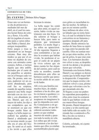 Érase una vez un hermo-
so día de primavera a
mediados del mes de
abril, en el cual los cam-
pos lucían llenos de colo-
res y flores. A la orilla
del río jugaban al escon-
dite junto a varios niños
más Pablo y Daniel, dos
amigos inseparables.
Entre juegos y risas se
adentraron en un bosque
cercano. Iban muy dis-
traídos ya que por el ca-
mino no dejaban de cru-
zarse con animales como
conejos, liebres, e incluso
alguna que otra ardilla.
Incitados por el cante de
los pajarillos se adentra-
ron en el bosque cada vez
más. De pronto, ante sus
ojos, pudieron ver un ca-
serón abandonado, pero
cuál fue su sorpresa,
cuando de aquellas ruinas
apareció una bella mujer
ataviada con un rico ves-
tido y con abundante jo-
yas. Daniel, que era el
mayor de todos, les dijo a
sus compañeros que no
se asustasen ya que ese
bosque estaba lleno de
magia. La bella mujer co-
rroboró las palabras de
Daniel y añadiendo que
no tuvieran miedo ya que
ella era el ama del bos-
que. Se sentó en el suelo
y les invitó a que ellos
hicieran lo mismo.
La bella mujer les contó
que años atrás, en aquel ca-
serón, había vivido un ma-
trimonio con dos hijos. Un
día salieron al bosque a
buscar leña, pero tanto se
alejaron que terminaron
perdidos. La noche llegó y
los niños no aparecieron.
Al día siguiente llegaron a
casa contándoles a sus pa-
dres la aventura que habían
vivido. Se perdieron al se-
guir el canto de un pájaro
de vivos colores que sin
darse cuenta les fue alejan-
do del camino, pero cuál no
sería su asombro, cuando
descubrieron ante ellos un
hermoso castillo que parec-
ía recién salido de un cuen-
to de hadas.
Allí vivía una familia con
muchos hijos, de edades
similares a las de ellos, que
les invitaron a quedarse y a
pasar la noche. Los niños
aceptaron sin imaginarse lo
que les deparaba ese casti-
llo. Comenzaron a oír ge-
midos y gritos, así que de-
cidieron acostarse todos
juntos ya que estaban
muertos de miedo y pasa-
ron toda la noche en vela.
Los niños que allí vivían
les contaron a los dos her-
manos que ellos ya estaban
acostumbrados puesto que
esos gritos se escuchaban to-
das las noches. Se debían a
que en ese mismo castillo
hace millones de años vivía
un leñador que no tenía fami-
lia y al cual la soledad le hizo
convertirse en un fantasma y
quedarse atrapado allí para
siempre. Desde entonces las
noches de luna llena su espíri-
tu vaga entre las paredes del
castillo. Ellos no sentían mie-
do ya que otras noches, en lu-
gar de gritos, lo que oían eran
risas. Los hermanos decidie-
ron volver a casa, se despidie-
ron de los demás y les prome-
tieron que volverían.
Terminada esta historia Pablo,
Daniel y sus amigos se dieron
cuenta que la bella mujer hab-
ía desparecido. Comprendie-
ron que la magia existía y de-
cidieron volver a casa, prome-
tiendo que volverían a ese lu-
gar encantado otro día.
Al llegara a casa sus padres
les esperaban preocupados y
ellos entre risas les contaron
todo lo que habían vivido en
ese maravilloso bosque.
De pronto, Daniel despertó en
su cama y se dio cuenta que
todo había sido un sueño. Co-
rriendo fue a contárselo a Pa-
blo y los dos se rieron a
mandíbula abierta.
Colorín, colorado, mi cuento
ha terminado.
EL CUENTO
Página 8
EXPERIENCIAS DE VIDA
Dolores Silva Vargas
 