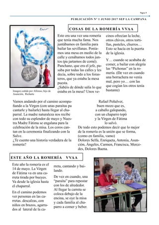 Esto era una vez una romería
que tenía mucha fama. Nos
juntábamos en familia para
bailar las sevillanas. Ponía-
mos una mesa en medio de la
calle y cenábamos todos jun-
tos (pa jartarnos de comé).
Panchano, que era el jefe, pa-
saba por todas las calles y les
decía, sobre todo a los foras-
teros, que ya estaba la mesa
puesta.
¿Sabéis de dónde salía lo que
estaba en la mesa? Unos ve-
cinos ofrecían la leche,
otros chivos, otros torti-
llas, pasteles, churros…
Esto se hacía en la puerta
de la iglesia.
Y… cuando se acababa de
comer, a bailar con alegría
las “Pichonas” en la ro-
mería. (De vez en cuando
una borrachera no venía
mal, pero yo… con las
que cogían los otros tenía
bastante)
rreta, cantando y bai-
lando.
De vez en cuando, una
“paraita” para repostar
con los de alrededor.
Al llegar la carreta se
coloca debajo de la
encina, se oye la misa
y cada familia al cha-
parro a comer y beber.
Este año la romería es el
14 de mayo. La Virgen
de Fátima va en una ca-
rreta tirada por bueyes.
Va desde la iglesia hasta
el chaparral.
En el camino podemos
ver personas en las ca-
rretas. descalzas, con
niños en brazos, agarra-
dos al lateral de la ca-
COSAS DE LA ROMERÍA VVAA
ESTE AÑO LA ROMERÍA VVAA
Rafael Peñalver,
buen mozo que es,
a caballo galopando,
con un chaparro topó
y la Virgen de Fátima
lo salvó.
De todo esto podemos decir que lo mejor
de la romería es la unión que se forma,
(como en familia, vamo)
Dolores Selfa, Enriqueta, Antonia, Asun-
ción, Ángeles, Carmen, Francisca, Merce-
des, Dolores Baena.
Vamos andando por el camino acompa-
ñando a la Virgen (con unas paraitas pa
cantarle y bailarle) hasta llegar al cha-
parral. La madre naturaleza nos recibe
con todo su esplendor de mayo y Nues-
tra Madre Fátima se engalana para la
celebración de la misa. Los coros can-
tan en la ceremonia finalizando con la
Salve.
¿Te cuento una historia verdadera de la
romería?
Página 9
PUBLICACIÓN Nº 1 JUNIO 2017 SEP LA CAMPANA
Imagen cedida por Alfonso, hijo de
Asunción, Richarte
 