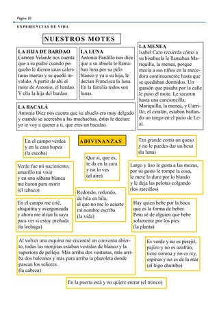 NUESTROS MOTES
Página 10
EXPERIENCIAS DE VIDA
LA HIJA DE BARDAO
Carmen Velarde nos cuenta
que a su padre cuando pe-
queño le dieron unas calen-
turas martas y se quedó in-
valido. A partir de ahí el
mote de Antonio, el bardao.
Y ella la hija del bardao.
LA LUNA
Antonia Pardillo nos dice
que a su abuela le llama-
ban luna por su pelo
blanco y ya a su hija, le
decían Francisca la luna.
En la familia todos son
lunas.
LA MENEA
Isabel Caro recuerda cómo a
su bisabuela le llamaban Ma-
riquilla, la menea, porque
mecía a sus niños en la mece-
dora continuamente hasta que
se quedaban dormidos. Un
guasón que pasaba por la calle
le puso el mote. Le sacaron
hasta una cancioncilla:
Mariquilla, la menea, y Curri-
llo, el catalán, estaban bailan-
do un tango en el patio de Le-
al.
LA BACALÁ
Antonia Diez nos cuenta que su abuelo era muy delgado
y cuando se acercaba a las muchachas, éstas le decían:
yo te voy a querer a ti, que eres un bacalao.
ADIVINANZASEn el campo verdea
y en la casa hopea
(la escoba)
Verde fue mi nacimiento,
amarillo mi vivir
y en una sábana blanca
me liaron para morir
(el tabaco)
Largo y liso le gusta a las mozas,
por su gusto le rompe la cosa,
le mete lo duro por lo blando
y le deja las pelotas colgando
(los zarcillos)
Tan grande como un queso
y no le puedes dar un beso
(la luna)
En el campo me crié,
chiquitita y avergonzada
y ahora me alzan la saya
para ver si estoy preñada
(la lechuga)
Que si, que es,
te da en la cara
y no lo ves
(el aire)
Redondo, redondo,
de hila en hila,
el que no me lo acierte
mi nombre escriba
(la vida)
Al volver una esquina me encontré un convento abier-
to, todas las monjitas estaban vestidas de blanco y la
superiora de pellejo. Más arriba dos ventanas, más arri-
ba dos balcones y más para arriba la plazoleta donde
pasean los señores.
(la cabeza)
En la puerta está y no quiere entrar (el tronco)
Es verde y no es perejil,
pajizo y no es azafrán,
tiene corona y no es rey,
espinas y no es de la mar
(el higo chumbo)
Hay quien bebe por la boca
que es la forma de beber.
Pero sé de alguien que bebe
solamente por los pies
(la planta)
 