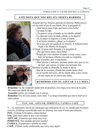 ANÉCDOTA QUE NOS RELATA JOSEFA BARRIOS
Página 11
PUBLICACIÓN Nº 2 JUNIO 2018 SEP LA CAMPANA
Al pasar por los Torneos, pasé por la morería. Había una jo-
ven lavando al pie de una fuente fría y le preguntó él:
- ¿Qué haces mora linda, qué haces mora bella?
- Lavando la ropa
- ¿Te quieres venir a España en mi caballo subida?
- La ropa que estoy lavando ¿dónde yo la dejaría?
- Tú, la mejor la cogieras y la otra la tiraría
- Y mi honra caballero ¿dónde yo la dejaría?
- Yo te juro por mi espada de no mirarte, ni hablarte hasta
llegar a los Montes de Hungría.
Al llegar, la mora salió llorando y le preguntó él:
- ¿Por qué lloras tanto, mora bella?
- Porque por estos montes mi padre a cazar venía y tam-
bién mi hermano Alberto con toda su compañía.
Al llegar al pueblo, dice el muchacho:
- Abrir puertas y balcones, asómate madre mía, que en vez
de traer una esposa, te traigo una hermana mía.
Mientras el padre la abrazaba, la madre le decía:
- Hija de mi corazón ¿Dónde has estado tantos días?
- En el castillo del moro, allí he estado años y días, lavan-
do una ropita de los moros que había.
Remedios: me he comprado medio kilo de pestiños y los tengo en la mesa de la salita.
Me como uno detrás de otro.
Asunción: prima, ten cuidado con el azúcar.
Remedios: Eso no tiene azúcar, tiene miel. Y yo tengo entendido que con la miel no te
entra azúcar.
REMEDIOS CON EL AZÚCAR Y LA MIEL
PAN, SAL, AZÚCAR, PIMIENTA, CANELA CAFÉ
Y… os exponemos una de las estrategias que utilizamos de vez en cuando para la memo-
rización, el diálogo escenificado entre las alumnas tras crear el texto previamente.
PAN, ¡ Écheme la levadura, señora harina!
SAL, ¡Qué buen sabor le doy a las comidas!
AZÚCAR, ¡Comerme que estoy muy rica!
PIMIENTA, ¡Ten cuidado que pico mucho!
CANELA, ¡Espurréame o ponme en rama!
CAFÉ, ¡Échame leche condensada, que estoy muy negro!
 