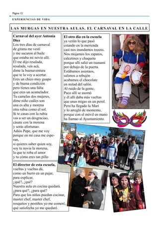 Página 12
EXPERIENCIAS DE VIDA
LAS MURGAS EN NUESTRA AULAS. EL CARNAVAL EN LA CALLE
Carnaval del ayer Antonia
Diez
Los tres días de carnaval
de gitana me vestí
y me sacaron al baile
que estaba mi novio allí.
Él me dijo resalada,
resalada, ven acá,
dime la buenaventura
que te la voy a acertar.
Eres un chico muy guapo
y de buena condición
pero tienes una falta
que eres un acamelador.
Tu camelas dos mujeres,
dime niño cuáles son
una es alta y morena
otra rubia como el sol.
Si te casas con la rubia
vas a ser un desgraciao,
cásate con la morena
y serás afortunao.
Adiós Pepe, que me voy
porque en mi casa me espe-
ran,
si quieres saber quien soy,
soy tu novia la morena,
la que te roba el amor
y tu cómo eres tan pillo
El otro día en la escuela
ya verán lo que pasó
estando en la merienda
casí nos inundamos toooss.
Nos mojamos los zapatos,
calcetines y chaqueta
porque allí salió un tsunami
por debajo de la puerta.
Estábamos asustaos,
salimos a rebujón
acabamos el chocolate
en mitad del salón.
Al ruido de la gente,
Paco allí se asomó
y él allí daba más vueltas
que unas migas en un perol.
Pero ha llegado la Mari
y lo arregló de momento,
porque con el móvil en mano
ha llamao al Ayuntamiento.
El director de esta escuela,
vueltas y vueltas dá,
como un burro en un pajar,
para explicar,
¿qué?, ¿qué?
Nuestra aula en cocina quedará.
¿para qué?, ¿para qué?
Para que los niños puedan cocinar,
master chef, master chef,
rosquitos y pestiños yo me comeré,
qué satisfecha yo me quedaré.
 