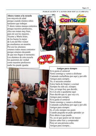 Página 13
PUBLICACIÓN Nº 2 JUNIO 2018 SEP LA CAMPANA
Ahora vamos a la escuela
con mayoría de edad
porque cuando éramos niños
teníamos que trabajar.
Y ahora vamos muuuu contentos
porque nuestros profesores,
ellos nos tratan muy bien,
para mí son los mejores.
Vicente y María Jesús,
de los bueno lo mejor
de Lora del Río vienen
pa enseñarnos un montón.
Por eso los alumnos
estamos todos muuu contentos
porque estamos deseando
de que nos llegue el momento.
Los alumnos de esta escuela
los queremos de verdad
como nuestros profesores
nadie los puede igualar.
Amigos para siempre
Si te gusta el carnaval
Vente conmigo y vamos a disfrutar
Cantando cuchufletas por aquí y por allá
Amigos para siempre.
Yo, si necesito estudiar
Estoy harta de limpiar y cocinar
Siempre ha sido así, siempre.
Ven, yo tengo hoy que decidir,
Si ir al cole o quedarme aquí
Pues decido que sí, que voy a ir,
Amigos para siempre
Si te gusta el carnaval
Vente conmigo y vamos a disfrutar
Cantando cuchufletas por aquí y por allá
Amigos para siempre.
Si, el cole siempre me gustó
Cuando pequeña no pude aprender yo
Pero ahora sí que puedo.
Yo, ya sé que quiero ser de mayor
Quiero saber leer y comprender
Para ser una persona culta.
Amigos para siempre...
 