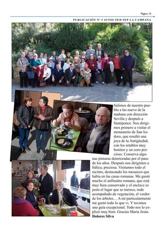 Página 15
PUBLICACIÓN Nº 2 JUNIO 2018 SEP LA CAMPANA
Salimos de nuestro pue-
blo a las nueve de la
mañana con dirección
Sevilla y después a
Santiponce. Nos dirigi-
mos primero a visitar el
monasterio de San Isi-
doro, que resultó una
joya de la Antigüedad,
con los retablos muy
bonitos y un coro pre-
cioso. Conserva algu-
nas pinturas deterioradas por el paso
de los años. Después nos dirigimos a
Itálica, preciosa. Visitamos todo el
recinto, destacando los mosaicos que
había en las casas romanas. Me gustó
mucho el anfiteatro romano, que está
muy bien conservado y el enclave es
justo el lugar que se merece, todo
acompañado de vegetación, el verdor
de los árboles… A mí particularmente
me gustó todo lo que vi. Y tuvimos
una guía excepcional. Todo nos lo ex-
plicó muy bien. Gracias María Jesús.
Dolores Silva
 