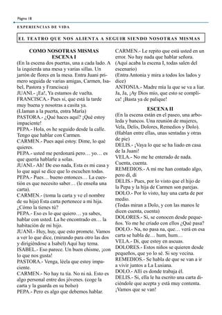 EL TEATRO QUE NOS ALIENTA A SEGUIR SIENDO NOSOTRAS MISMAS
Página 18
EXPERIENCIAS DE VIDA
COMO NOSOTRAS MISMAS
ESCENA I
(En la escena dos puertas, una a cada lado. A
la izquierda una mesa y varias sillas. Un
jarrón de flores en la mesa. Entra Juani pri-
mero seguida de varias amigas, Carmen, Isa-
bel, Pastora y Francisca)
JUANI.- ¡Ea!, Ya estamos de vuelta.
FRANCISCA.- Pues si, que está la tarde
muy buena y nosotras a casita ya.
(Llaman a la puerta, entra María)
PASTORA.- ¿Qué haces aquí? ¡Qué estoy
impaciente!
PEPA.- Hola, os he seguido desde la calle.
Tengo que hablar con Carmen.
CARMEN.- Pues aquí estoy. Dime, lo qué
quieres.
PEPA.- usted me perdonará pero… yo… es
que quería hablarle a solas.
JUANI.- Ah! De eso nada, Esta es mi casa y
lo que aquí se dice que lo escuchen todas.
PEPA.- Pues… bueno entonces… La cues-
tión es que necesito saber… (le enseña una
carta).
CARMEN.- (toma la carta y ve el nombre
de su hija) Esta carta pertenece a mi hija.
¿Cómo la tienes tú?
PEPA.- Eso es lo que quiero… ya sabes,
hablar con usted. La he encontrado en… la
habitación de mi hijo.
JUANI.- Huy, huy, que esto promete. Vamos
a ver lo que dice, (mirando para otro las dos
y dirigiéndose a Isabel) Aquí hay tema.
ISABEL.- Eso parece. Un buen chisme, ¡con
lo que nos gusta!
PASTORA.- Venga, léela que estoy impa-
ciente.
CARMEN.- No hay tu tía. No ni ná. Esto es
algo personal entre dos jóvenes. (coge la
carta y la guarda en su bolso)
PEPA.- Pero es algo que debemos hablar.
CARMEN.- Le repito que está usted en un
error. No hay nada que hablar señora.
(Aquí acaba la escena I, todas salen del
escenario)
(Entra Antonia y mira a todos los lados y
dice)
ANTONIA.- Madre mía la que se va a liar.
Ja, Ja, ¡Ay Dios mío, que esto se compli-
ca! ¡Basta ya de palique!
ESCENA II
(En la escena están en el paseo, una arbo-
leda y bancos. Una reunión de mujeres,
Vela, Delis, Dolores, Remedios y Dolo).
(Hablan entre ellas, unas sentadas y otras
de pie)
DELIS.- ¡Vaya lo que se ha liado en casa
de la Juani!
VELA.- No me he enterado de nada.
Cuenta, cuenta.
REMEDIOS.- A mí me han contado algo,
pero dí, dí
DELIS.- Pues, por lo visto que el hijo de
la Pepa y la hija de Carmen son parejas.
DOLO.- Por lo visto, hay una carta de por
medio.
(Todas miran a Dolo, y con las manos le
dicen cuenta, cuenta)
DOLORES.- Si, se conocen desde peque-
ños. Yo me he criado con ellos ¿Qué pasa?
DOLO.- Na, no pasa na, que… verá en esa
carta se habla de… hum, hum…
VELA.- Di, que estoy en ascuas.
DOLORES.- Estos niños se quieren desde
pequeños, que yo lo sé. Si soy vecina.
REMEDIOS.- Se habla de que se van a ir
a vivir juntos a La Lusiana.
DOLO.- Allí es donde trabaja él.
DELIS.- Si, ella le ha escrito una carta di-
ciéndole que acepta y está muy contenta.
¡Vamos que se van!
 