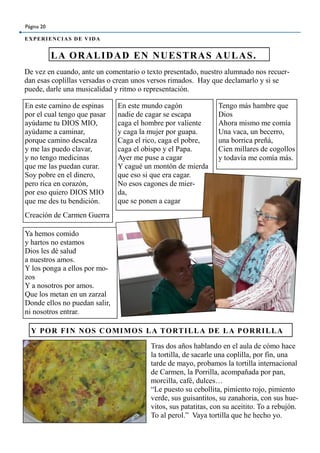 De vez en cuando, ante un comentario o texto presentado, nuestro alumnado nos recuer-
dan esas coplillas versadas o crean unos versos rimados. Hay que declamarlo y si se
puede, darle una musicalidad y ritmo o representación.
LA ORALIDAD EN NUESTRAS AULAS.
Página 20
EXPERIENCIAS DE VIDA
En este camino de espinas
por el cual tengo que pasar
ayúdame tu DIOS MIO,
ayúdame a caminar,
porque camino descalza
y me las puedo clavar,
y no tengo medicinas
que me las puedan curar.
Soy pobre en el dinero,
pero rica en corazón,
por eso quiero DIOS MIO
que me des tu bendición.
Creación de Carmen Guerra
En este mundo cagón
nadie de cagar se escapa
caga el hombre por valiente
y caga la mujer por guapa.
Caga el rico, caga el pobre,
caga el obispo y el Papa.
Ayer me puse a cagar
Y cagué un montón de mierda
que eso si que era cagar.
No esos cagones de mier-
da,
que se ponen a cagar
Tengo más hambre que
Dios
Ahora mismo me comía
Una vaca, un becerro,
una borrica preñá,
Cien millares de cogollos
y todavía me comía más.
Ya hemos comido
y hartos no estamos
Dios les dé salud
a nuestros amos.
Y los ponga a ellos por mo-
zos
Y a nosotros por amos.
Que los metan en un zarzal
Donde ellos no puedan salir,
ni nosotros entrar.
Y POR FIN NOS COMIMOS LA TORTILLA DE LA PORRILLA
Tras dos años hablando en el aula de cómo hace
la tortilla, de sacarle una coplilla, por fin, una
tarde de mayo, probamos la tortilla internacional
de Carmen, la Porrilla, acompañada por pan,
morcilla, café, dulces…
“Le puesto su cebollita, pimiento rojo, pimiento
verde, sus guisantitos, su zanahoria, con sus hue-
vitos, sus patatitas, con su aceitito. To a rebujón.
To al perol.” Vaya tortilla que he hecho yo.
 