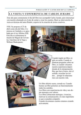 Este año para conmemorar el día del libro nos acompañó Carlos Jurado, para interactuar
con nuestro alumnado en el arte de contar y crear los cuentos. Basó su intervención di-
recta en técnicas del autor Rodari, experto en la creación de textos creativos.
LA VISITA Y CONFERENCIA DE CARLOS JURADO
Página 21
PUBLICACIÓN Nº 2 JUNIO 2018 SEP LA CAMPANA
1926. Se propone el 23 de
abril como día del libro. Co-
mienza en Cataluña y es apro-
bado por el rey Alfonso XIII.
Este día se conmemora la
muerte de Miguel de Cervan-
tes, Garcilaso de la Vega y
William Shakespeare.
Cuando regalo un libro, re-
galo un sueño. Cuando se
plantean preguntas sobre un
libro, es cuando volcamos
nuestra experiencia depen-
diendo de la interpretación.
Hay que leer el tacto, oler el
sentido, escuchar los rui-
dos… porque lo relaciona-
mos con nuestra vida.
Un libro abierto suena, cerrado no. Cuando
leemos un libro ponemos en funcionamiento
todos los sentidos.
Los libros son experiencias de vida y nos de-
jan mensajes con valores.
Los libros almacenan mensajes, vivencias,
motivan la comunicación y lo más importante
es que se pueden compartir.
Cuando inventamos cuentos estamos creando
activamente.
 