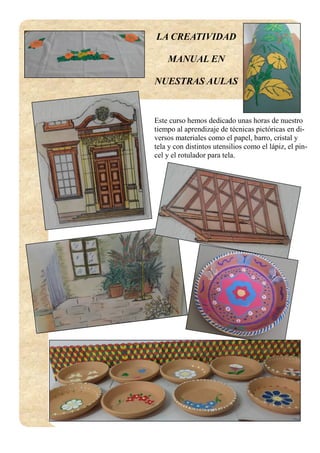 LA CREATIVIDAD
MANUAL EN
NUESTRAS AULAS
Este curso hemos dedicado unas horas de nuestro
tiempo al aprendizaje de técnicas pictóricas en di-
versos materiales como el papel, barro, cristal y
tela y con distintos utensilios como el lápiz, el pin-
cel y el rotulador para tela.
 