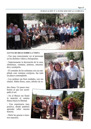 LLUVIA DE IDEAS SOBRE LA VISITA
- Fue muy emocionante ver al personaje
en los distintos videos y hologramas.
- Impresionante la decoración de la casa,
chimeneas, ventanas, pinturas, artesona-
dos y azulejería.
- El comedor de las columnas con esa am-
plitud, esas ventanas cortijeras, fue todo
un placer contemplarlo.
- Los jardines tan bien cuidados, con sus
rótulos. Había flores, setos, árboles de to-
das clases. Un paseo muy
bonito al que nos acom-
pañó el sol.
- En el Museo me llamó
la atención el camino
blanco hacia la libertad.
- Una experiencia muy
positiva, donde pudimos
aprender sobre nuestra
historia.
- Darle las gracias a nues-
tros maestros.
Página 27
PUBLICACIÓN Nº 2 JUNIO 2018 SEP LA CAMPANA
 