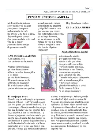 El coraje que me dá
Cuando voy para el colegio y algunas se
ponen a criticar: - ¡Ea! Ya van al colegio
con lo a gusto que se está en el sofá. Y le
contesto yo: - Yo no temo el calor porque
hay que disfrutar. Que nos enseñan de to-
do, a escribir, a leer y a multiplicar… y
hacemos juegos de nombres a ver la que
acierta más. A una le dan diez puntos y a
otra la mitad. Y cuando llegan las cinco y
media la señorita María Jesús nos llama
para bailar, a ver si nos sale bien el cha-
cha-cha. Yo creo que para cuando termine
el curso lo sabremos ya. Así que ¿dónde
está el calor? ¡Qué nos tiene acobardá!
Nosotras no pensamos en el calor porque
venimos a disfrutar. Mejor se está en el
colegio que tendía en el sofá. Así que ya
lo sabéis, si no os habéis enterado dejar
de criticar, que nosotras estamos conten-
tas y disfrutando y cuando vamos al super
no preguntamos a nadie lo que compra-
mos. Así que no critiquéis más y queda-
ros en vuestras casitas, en el sofá sentadi-
tas, que nosotras disfrutamos y no nos
importa “na”.
PENSAMIENTOS DE AMELIA
Página 3
PUBLICACIÓN Nº 2 JUNIO 2018 SEP LA CAMPANA
Me levanté esta mañana
sobre las nueve o las diez
y me puse a desayunar
un buen tazón de café,
me arreglé y me fui a la calle,
¡hoy no hago de comer!
Que para eso el día ocho es el
“día de la mujer”
y con una buena amiga
de paseo me marché
y en el paseo del campo
a mi marido me encontré
¿chiquilla? vamos a casa
que tenemos que comer,
hoy tú te metes en la cocina,
yo no hago de comer,
yo me siento en mi sofá
porque no voy ni a barrer,
ni voy a arreglar la casa
ni a limpiar el polvo
¿para qué?
Hoy día ocho se celebra
EL DIA DE LA MUJER
Amelia Ballesteros Aguilar
A MI AMIGO NAZARENO
A mi sobrino José,
con cariño de su tía Amelia
Viernes Santo madrugá
ya salen los nazarenos
sólo se escuchan los quejidos
y los pasos
ya sale Jesús Nazareno.
Él nos mira desde arriba
¡Me falta mi nazareno!
Él lo vivía desde chico
porque vivían en este pueblo,
este año no ha venido
por capricho de la vida,
quizás el año que viene
venga vestido con su hija.
Ya van llegando a la plaza,
las fuerzas le van faltando,
van rezando despacito
para volver al otro año.
Ya están en la puerta del templo,
sólo se escuchan quejidos
y la voz del capataz
¡Muchachos subidlo al cielo!
Se lo vamos a dedicar
“a un amigo nazareno”.
 
