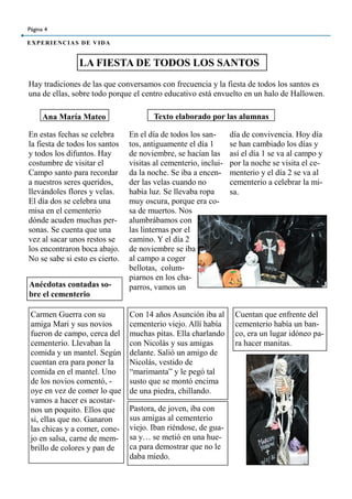 En estas fechas se celebra
la fiesta de todos los santos
y todos los difuntos. Hay
costumbre de visitar el
Campo santo para recordar
a nuestros seres queridos,
llevándoles flores y velas.
El día dos se celebra una
misa en el cementerio
dónde acuden muchas per-
sonas. Se cuenta que una
vez al sacar unos restos se
los encontraron boca abajo.
No se sabe si esto es cierto.
LA FIESTA DE TODOS LOS SANTOS
Página 4
EXPERIENCIAS DE VIDA
En el día de todos los san-
tos, antiguamente el día 1
de noviembre, se hacían las
visitas al cementerio, inclui-
da la noche. Se iba a encen-
der las velas cuando no
había luz. Se llevaba ropa
muy oscura, porque era co-
sa de muertos. Nos
alumbrábamos con
las linternas por el
camino. Y el día 2
de noviembre se iba
al campo a coger
bellotas, colum-
piarnos en los cha-
parros, vamos un
día de convivencia. Hoy día
se han cambiado los días y
así el día 1 se va al campo y
por la noche se visita el ce-
menterio y el día 2 se va al
cementerio a celebrar la mi-
sa.
Hay tradiciones de las que conversamos con frecuencia y la fiesta de todos los santos es
una de ellas, sobre todo porque el centro educativo está envuelto en un halo de Hallowen.
Ana María Mateo Texto elaborado por las alumnas
Anécdotas contadas so-
bre el cementerio
Carmen Guerra con su
amiga Mari y sus novios
fueron de campo, cerca del
cementerio. Llevaban la
comida y un mantel. Según
cuentan era para poner la
comida en el mantel. Uno
de los novios comentó, -
oye en vez de comer lo que
vamos a hacer es acostar-
nos un poquito. Ellos que
si, ellas que no. Ganaron
las chicas y a comer, cone-
jo en salsa, carne de mem-
brillo de colores y pan de
Con 14 años Asunción iba al
cementerio viejo. Allí había
muchas pitas. Ella charlando
con Nicolás y sus amigas
delante. Salió un amigo de
Nicolás, vestido de
“marimanta” y le pegó tal
susto que se montó encima
de una piedra, chillando.
Pastora, de joven, iba con
sus amigas al cementerio
viejo. Iban riéndose, de gua-
sa y… se metió en una hue-
ca para demostrar que no le
daba miedo.
Cuentan que enfrente del
cementerio había un ban-
co, era un lugar idóneo pa-
ra hacer manitas.
 