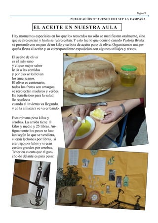 Página 9
PUBLICACIÓN Nº 2 JUNIO 2018 SEP LA CAMPANA
El aceite de oliva
es el más sano
y el que mejor sabor
le da a las comidas
y por eso se lo llevan
los americanos.
El olivo es centenario,
todos los frutos son amargos,
se recolectan maduros y verdes.
Es beneficioso para la salud.
Se recolecta
cuando el invierno va llegando
y en la almazara se va cribando.
EL ACEITE EN NUESTRA AULA
Hay momentos especiales en los que los recuerdos no sólo se manifiestan oralmente, sino
que se presencian y hasta se representan. Y esto fue lo que ocurrió cuando Pastora Bruña
se presentó con un pan de un kilo y su bote de aceite puro de oliva. Organizamos una pe-
queña fiesta al aceite y su correspondiente exposición con algunos utillajes y textos.
Esta romana pesa kilos y
arrobas. La arroba tiene 11
kilos y medio y 25 libras. An-
tiguamente los pesos se hac-
ían según lo que se vendiera,
si eran lechones por libras, si
era trigo por kilos y si eran
cerdos grandes por arrobas.
Tener en cuenta que el gan-
cho de delante es para pesar.
 