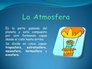 Es la parte gaseosa del
planeta y esta compuesto
por aire formando capas
desde el cielo hasta arriba.
Se divide en cinco capas:
troposfera, estratosfera,
mesosfera, termosfera y
exosfera.
 
