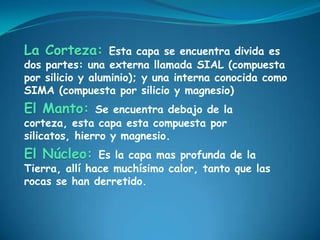 La Corteza:       Esta capa se encuentra divida es
dos partes: una externa llamada SIAL (compuesta
por silicio y aluminio); y una interna conocida como
SIMA (compuesta por silicio y magnesio)
El Manto:      Se encuentra debajo de la
corteza, esta capa esta compuesta por
silicatos, hierro y magnesio.
El Núcleo:     Es la capa mas profunda de la
Tierra, allí hace muchísimo calor, tanto que las
rocas se han derretido.
 