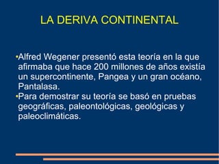 LA DERIVA CONTINENTAL 
Alfred Wegener presentó esta teoría en la que 
afirmaba que hace 200 millones de años existía 
un supercontinente, Pangea y un gran océano, 
Pantalasa. 
Para demostrar su teoría se basó en pruebas 
geográficas, paleontológicas, geológicas y 
paleoclimáticas. 
 