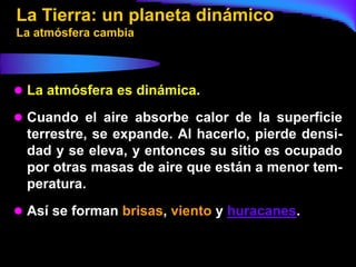La Tierra: un planeta dinámico
La atmósfera cambia



 La atmósfera es dinámica.

 Cuando el aire absorbe calor de la superficie
  terrestre, se expande. Al hacerlo, pierde densi-
  dad y se eleva, y entonces su sitio es ocupado
  por otras masas de aire que están a menor tem-
  peratura.
 Así se forman brisas, viento y huracanes.
 