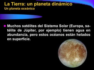 La Tierra: un planeta dinámico
Un planeta oceánico




 Muchos satélites del Sistema Solar (Europa, sa-
 télite de Júpiter, por ejemplo) tienen agua en
 abundancia, pero estos océanos están helados
 en superficie.
 