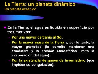 La Tierra: un planeta dinámico
Un planeta oceánico




 En la Tierra, el agua es líquida en superficie por
  tres motivos:
     Por una mayor cercanía al Sol.
     Por la mayor masa de la Tierra y, por lo tanto, la
      mayor gravedad (le permite mantener una
      atmósfera y la presión atmosférica limita la
      evaporación del agua).
     Por la existencia de gases de invernadero (que
      impiden su congelación).
 