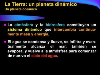 La Tierra: un planeta dinámico
Un planeta oceánico



 La atmósfera y la hidrosfera constituyen un
  sistema dinámico que intercambia continua-
  mente masa y energía.
 El agua se condensa y llueve, se infiltra y even-
  tualmente alcanza el mar, también se
  evapora, y vuelve a la atmósfera para comenzar
  de nue-vo el ciclo del agua.
 