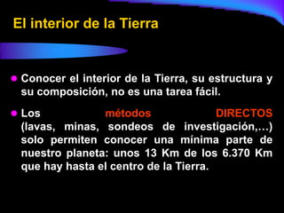 El interior de la Tierra


 Conocer el interior de la Tierra, su estructura y
  su composición, no es una tarea fácil.
 Los            métodos                DIRECTOS
  (lavas, minas, sondeos de investigación,…)
  solo permiten conocer una mínima parte de
  nuestro planeta: unos 13 Km de los 6.370 Km
  que hay hasta el centro de la Tierra.
 