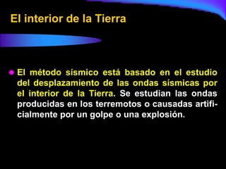 El interior de la Tierra



 El método sísmico está basado en el estudio
 del desplazamiento de las ondas sísmicas por
 el interior de la Tierra. Se estudian las ondas
 producidas en los terremotos o causadas artifi-
 cialmente por un golpe o una explosión.
 