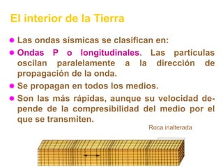 El interior de la Tierra
 Las ondas sísmicas se clasifican en:
 Ondas    P o longitudinales. Las partículas
  oscilan paralelamente a la dirección de
  propagación de la onda.
 Se propagan en todos los medios.
 Son las más rápidas, aunque su velocidad de-
  pende de la compresibilidad del medio por el
  que se transmiten.
                                 Roca inalterada
 